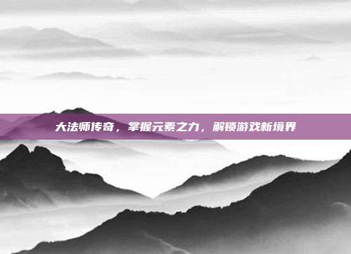 大法师传奇，掌握元素之力，解锁游戏新境界