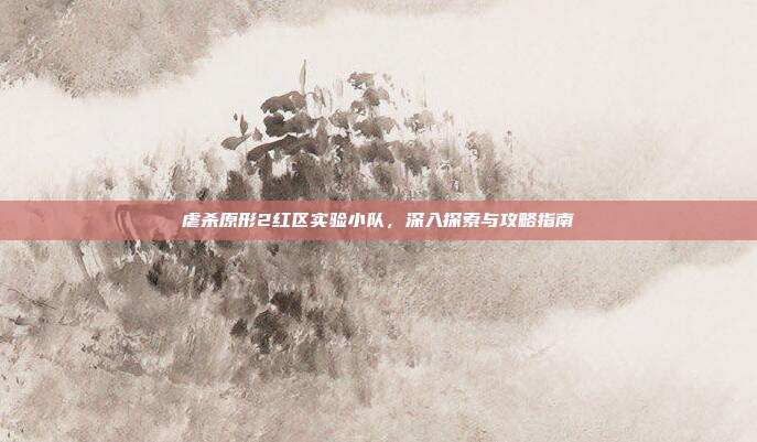 虐杀原形2红区实验小队,深入探索与攻略指南