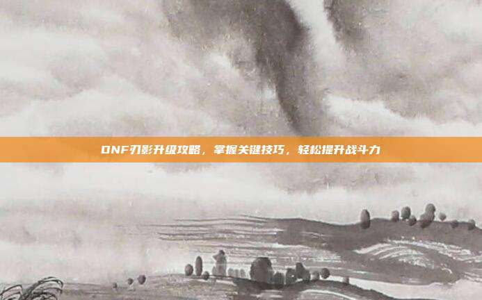 DNF刃影升级攻略,掌握关键技巧,轻松提升战斗力