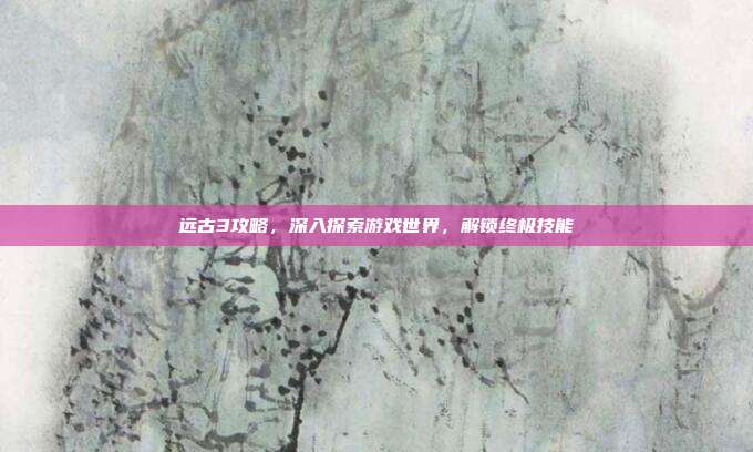 远古3攻略,深入探索游戏世界,解锁终极技能