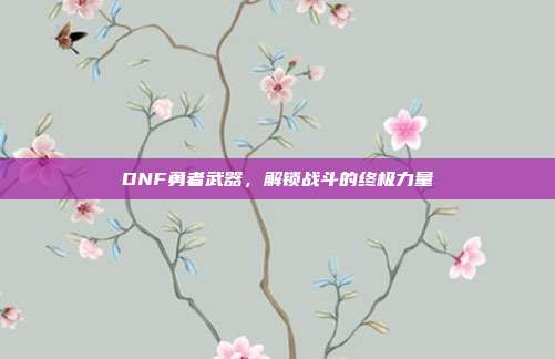 DNF勇者武器,解锁战斗的终极力量