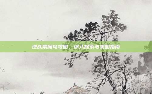 逆战禁魔岛攻略,深入探索与策略指南