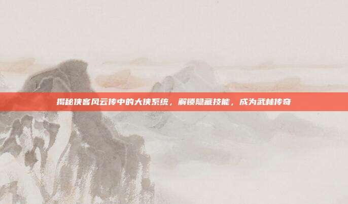 揭秘侠客风云传中的大侠系统，解锁隐藏技能，成为武林传奇