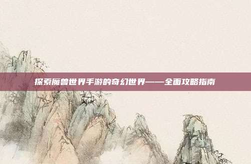 探索魔兽世界手游的奇幻世界——全面攻略指南