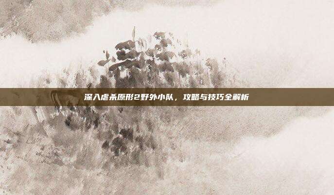 深入虐杀原形2野外小队,攻略与技巧全解析