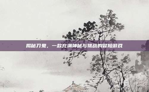 揭秘刀鬼,一款充满神秘与挑战的冒险游戏