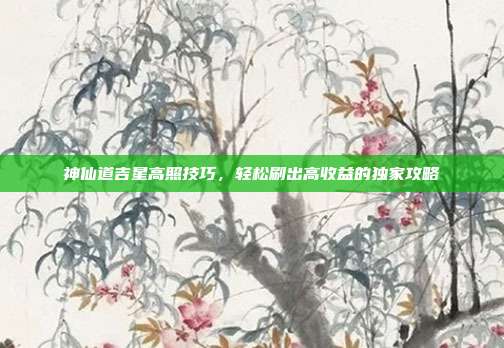 神仙道吉星高照技巧，轻松刷出高收益的独家攻略