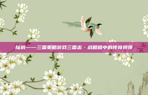 陆抗——三国策略游戏三国志·战略版中的传奇将领