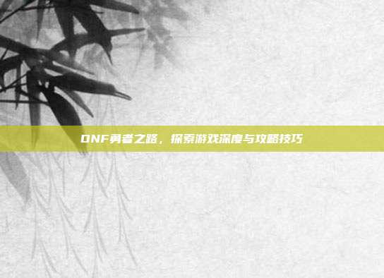 DNF勇者之路,探索游戏深度与攻略技巧