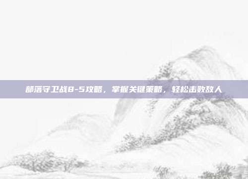 部落守卫战8-5攻略,掌握关键策略,轻松击败敌人
