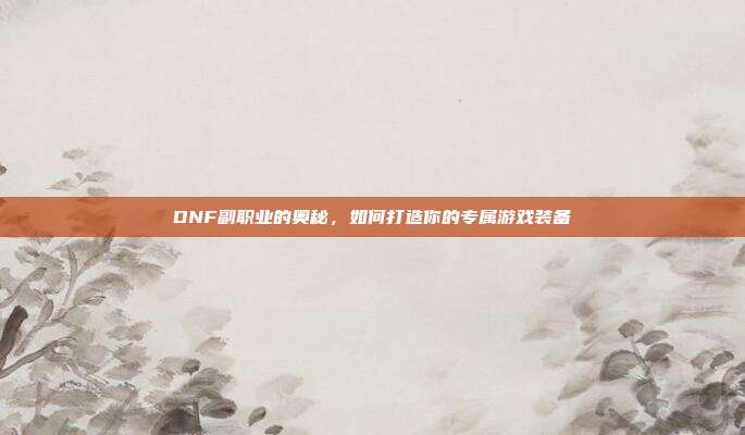DNF副职业的奥秘,如何打造你的专属游戏装备