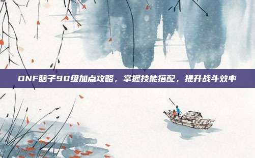 DNF瞎子90级加点攻略,掌握技能搭配,提升战斗效率