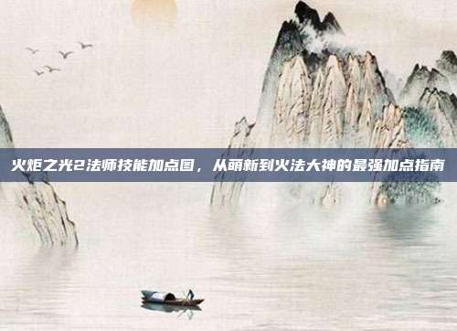 火炬之光2法师技能加点图，从萌新到火法大神的最强加点指南