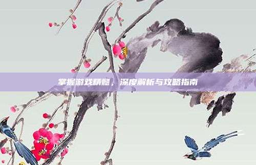 掌握游戏精髓,深度解析与攻略指南