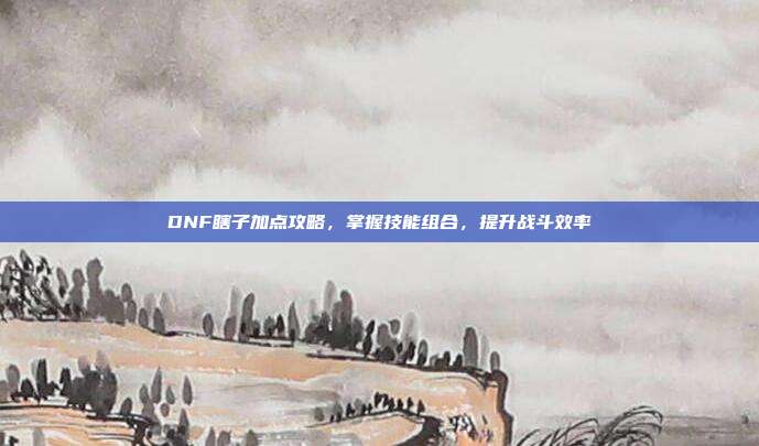 DNF瞎子加点攻略,掌握技能组合,提升战斗效率