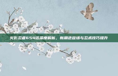 火影忍者654话深度解析，新角色登场与忍术技巧提升
