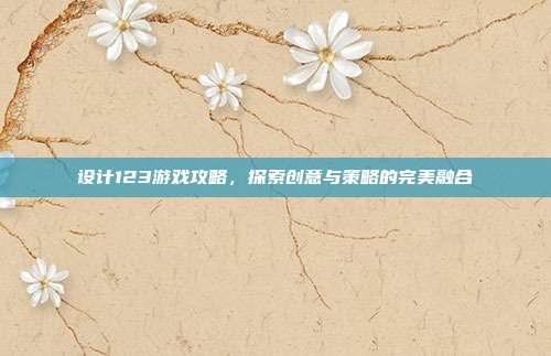设计123游戏攻略,探索创意与策略的完美融合