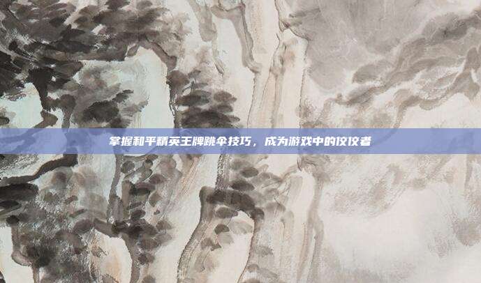 掌握和平精英王牌跳伞技巧,成为游戏中的佼佼者