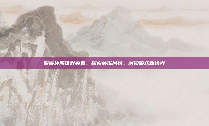 暖暖环游世界英国,探索英伦风情,解锁游戏新境界