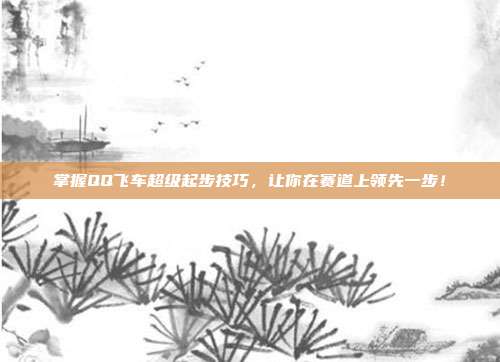 掌握QQ飞车超级起步技巧,让你在赛道上领先一步!