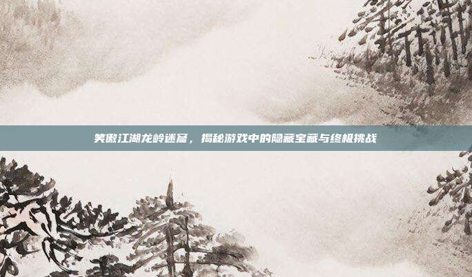笑傲江湖龙岭迷窟,揭秘游戏中的隐藏宝藏与终极挑战