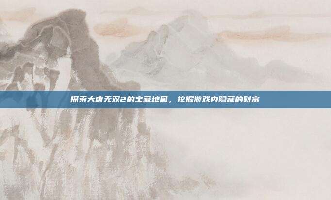 探索大唐无双2的宝藏地图,挖掘游戏内隐藏的财富