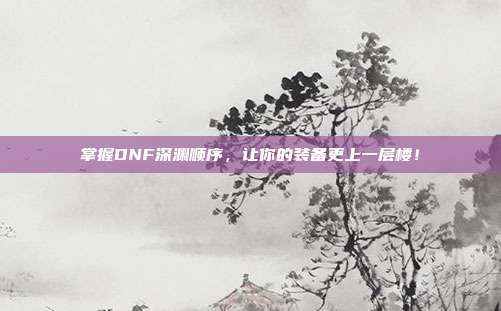 掌握DNF深渊顺序，让你的装备更上一层楼！