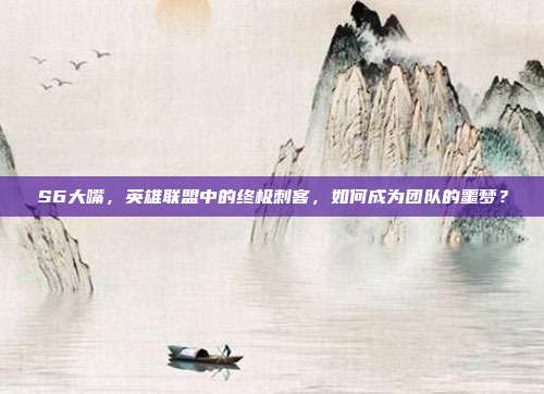 S6大嘴,英雄联盟中的终极刺客,如何成为团队的噩梦?