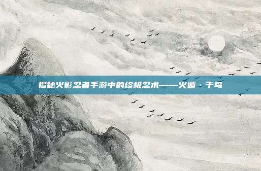揭秘火影忍者手游中的终极忍术——火遁·千鸟