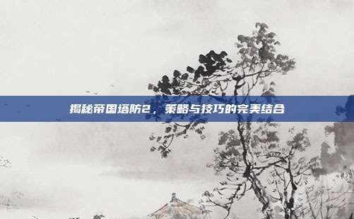 揭秘帝国塔防2,策略与技巧的完美结合