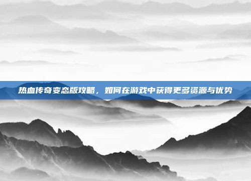 热血传奇变态版攻略,如何在游戏中获得更多资源与优势