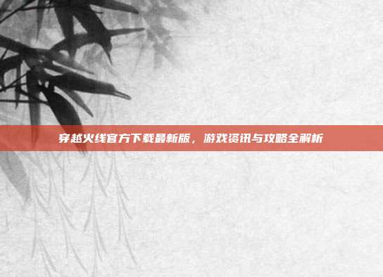 穿越火线官方下载最新版,游戏资讯与攻略全解析
