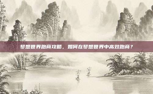 梦想世界跑商攻略,如何在梦想世界中高效跑商?