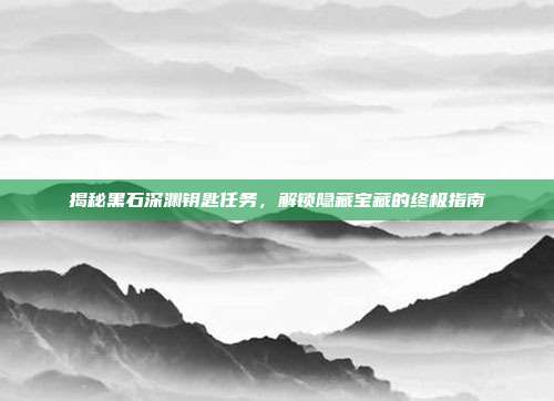 揭秘黑石深渊钥匙任务,解锁隐藏宝藏的终极指南