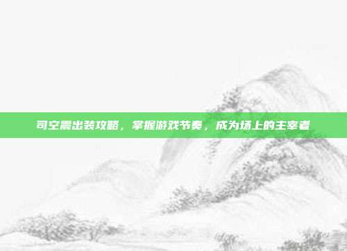 司空震出装攻略,掌握游戏节奏,成为场上的主宰者
