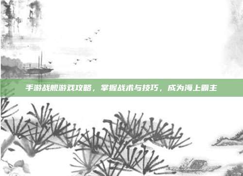 手游战舰游戏攻略,掌握战术与技巧,成为海上霸主