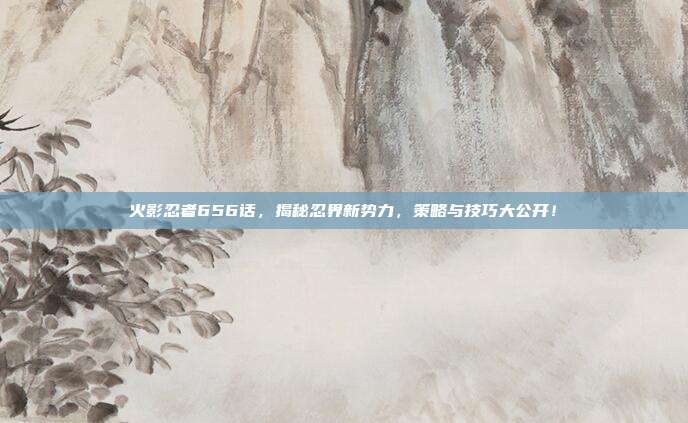 火影忍者656话,揭秘忍界新势力,策略与技巧大公开!