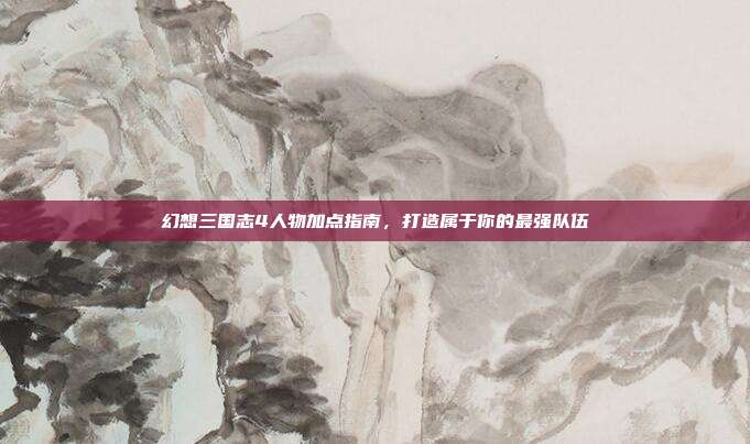 幻想三国志4人物加点指南，打造属于你的最强队伍