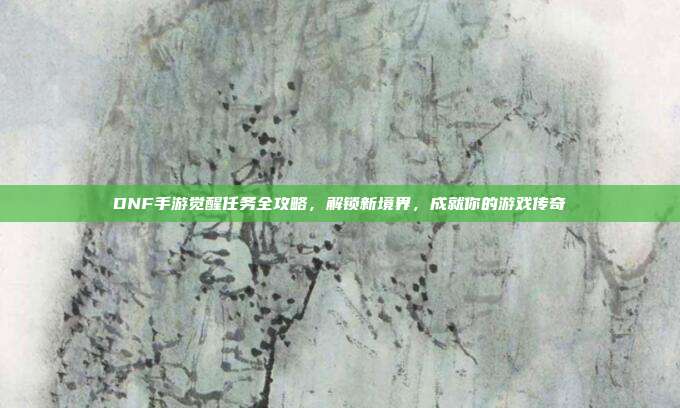 DNF手游觉醒任务全攻略,解锁新境界,成就你的游戏传奇