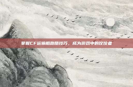 掌握CF运输船跑酷技巧,成为游戏中的佼佼者