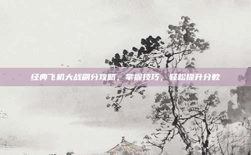 经典飞机大战刷分攻略,掌握技巧,轻松提升分数