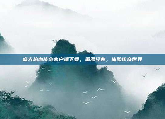 盛大热血传奇客户端下载，重温经典，体验传奇世界