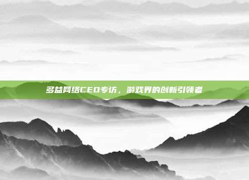 多益网络CEO专访,游戏界的创新引领者