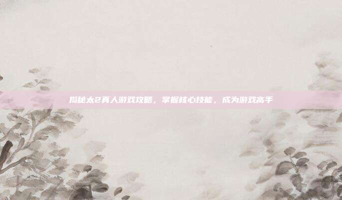 揭秘太2真人游戏攻略,掌握核心技能,成为游戏高手