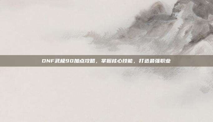 DNF武极90加点攻略,掌握核心技能,打造最强职业