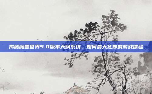揭秘魔兽世界5.0版本天赋系统,如何最大化你的游戏体验