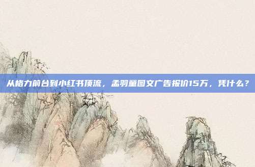 从格力前台到小红书顶流，孟羽童图文广告报价15万，凭什么？