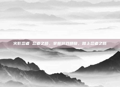 火影忍者 忍者之路,掌握游戏精髓,踏上忍者之路