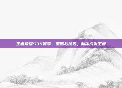王者荣耀S35赛季,策略与技巧,助你成为王者