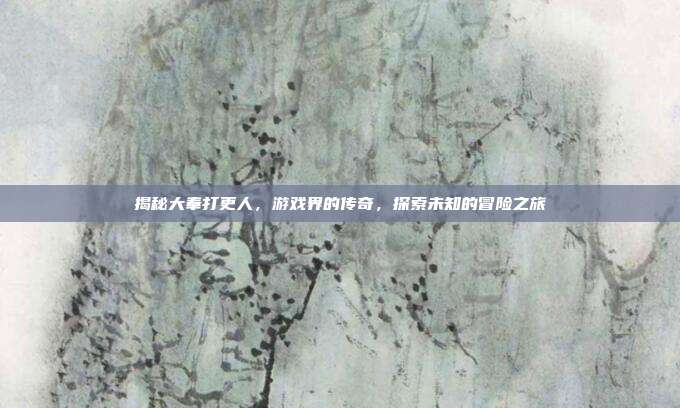 揭秘大奉打更人,游戏界的传奇,探索未知的冒险之旅